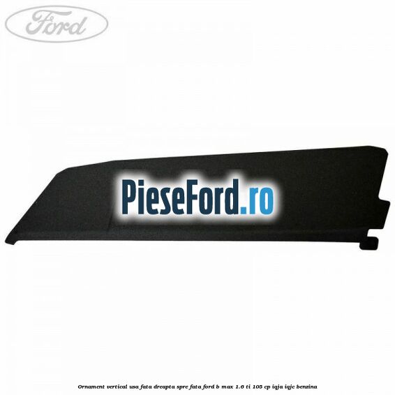 Ornament vertical usa fata dreapta spre fata Ford B-Max 1.6 Ti 105 cp IQJA, IQJC benzina