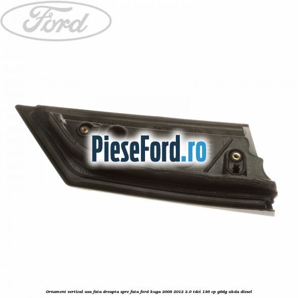 Ornament vertical usa fata dreapta spre fata Ford Kuga 2008-2012 2.0 TDCi 136 cp G6DG, UKDA diesel