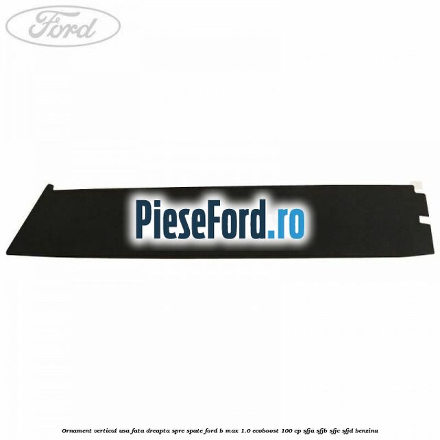 Ornament vertical usa fata dreapta spre spate Ford B-Max 1.0 EcoBoost 100 cp SFJA, SFJB, SFJC, SFJD benzina