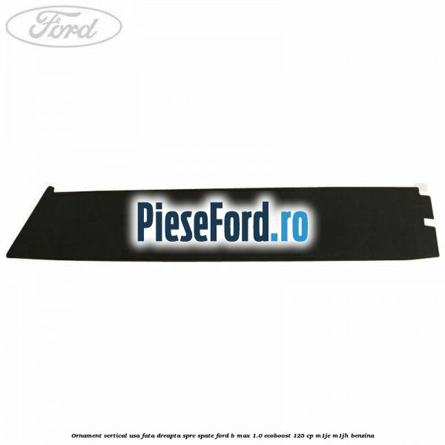 Ornament vertical usa fata dreapta spre spate Ford B-Max 1.0 EcoBoost 125 cp M1JE, M1JH benzina