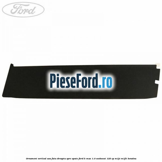 Ornament vertical usa fata dreapta spre spate Ford B-Max 1.0 EcoBoost 125 cp M1JE, M1JH benzina