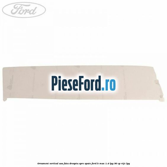 Ornament vertical usa fata dreapta spre spate Ford B-Max 1.4 LPG 90 cp RTJC LPG