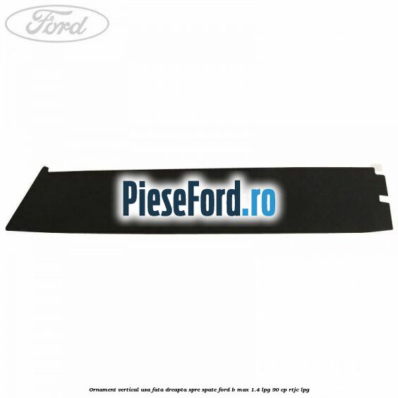 Ornament vertical usa fata dreapta spre spate Ford B-Max 1.4 LPG 90 cp RTJC LPG