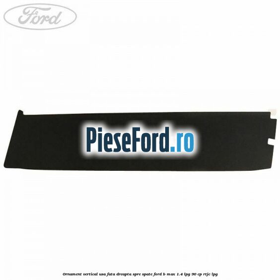 Ornament vertical usa fata dreapta spre spate Ford B-Max 1.4 LPG 90 cp RTJC LPG