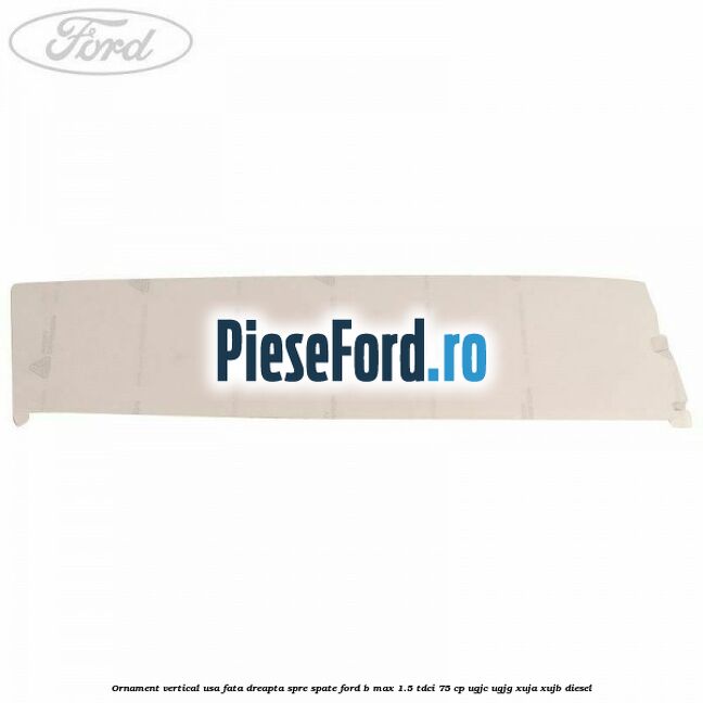 Ornament vertical usa fata dreapta spre spate Ford B-Max 1.5 TDCi 75 cp UGJC, UGJG, XUJA, XUJB diesel