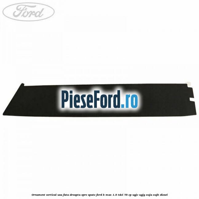 Ornament vertical usa fata dreapta spre spate Ford B-Max 1.5 TDCi 75 cp UGJC, UGJG, XUJA, XUJB diesel