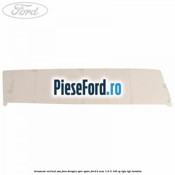 Ornament vertical usa fata dreapta spre spate Ford B-Max 1.6 Ti 105 cp IQJA, IQJC benzina