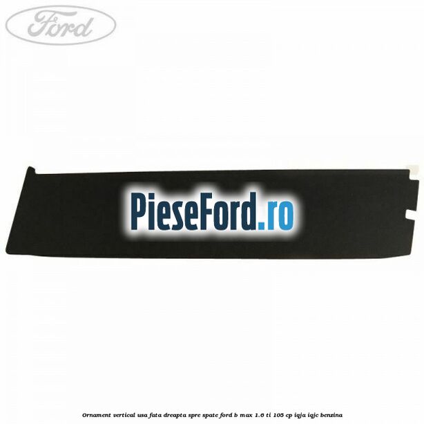 Ornament vertical usa fata dreapta spre spate Ford B-Max 1.6 Ti 105 cp IQJA, IQJC benzina