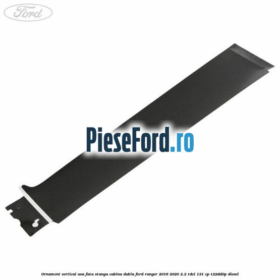 Ornament vertical usa fata stanga cabina dubla Ford Ranger 2016-2020 2.2 TDCi 131 cp T22DD0P diesel