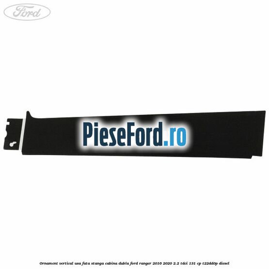 Ornament vertical usa fata stanga cabina dubla Ford Ranger 2016-2020 2.2 TDCi 131 cp T22DD0P diesel