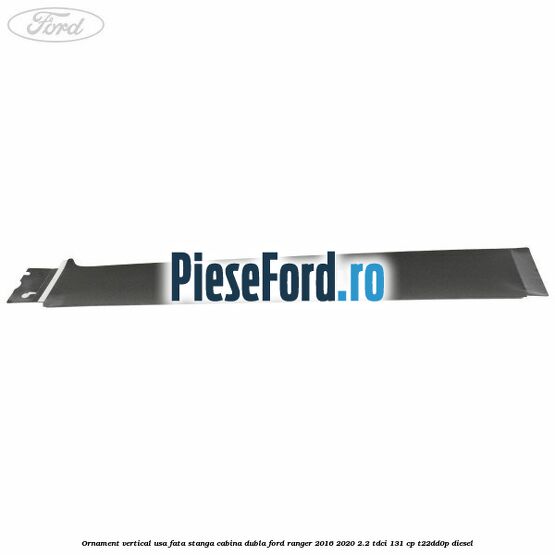 Ornament vertical usa fata stanga cabina dubla Ford Ranger 2016-2020 2.2 TDCi 131 cp T22DD0P diesel