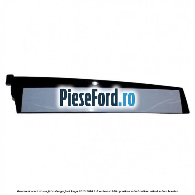 Ornament vertical usa fata stanga Ford Kuga 2013-2016 1.5 EcoBoost 150 cp M8MA, M8MB, M8MC, M8MD, M8ME benzina