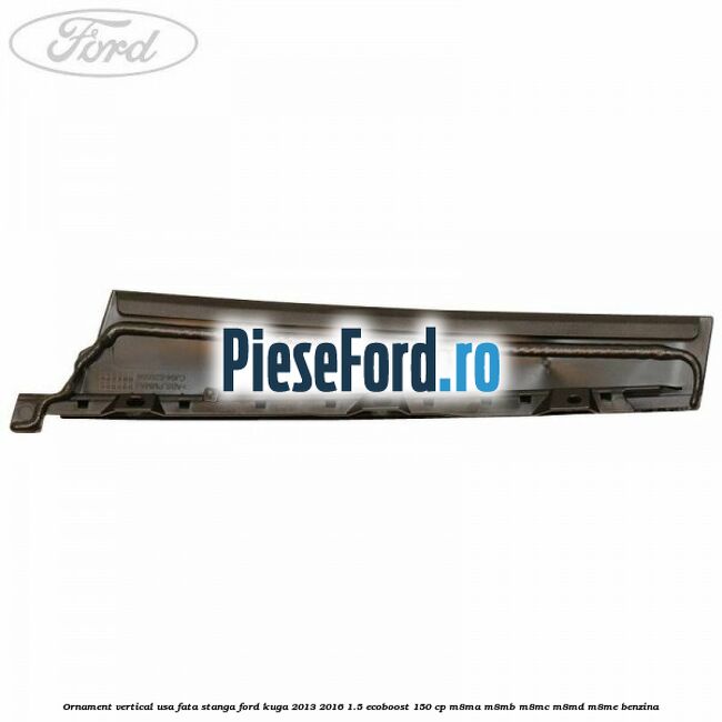 Ornament vertical usa fata stanga Ford Kuga 2013-2016 1.5 EcoBoost 150 cp M8MA, M8MB, M8MC, M8MD, M8ME benzina