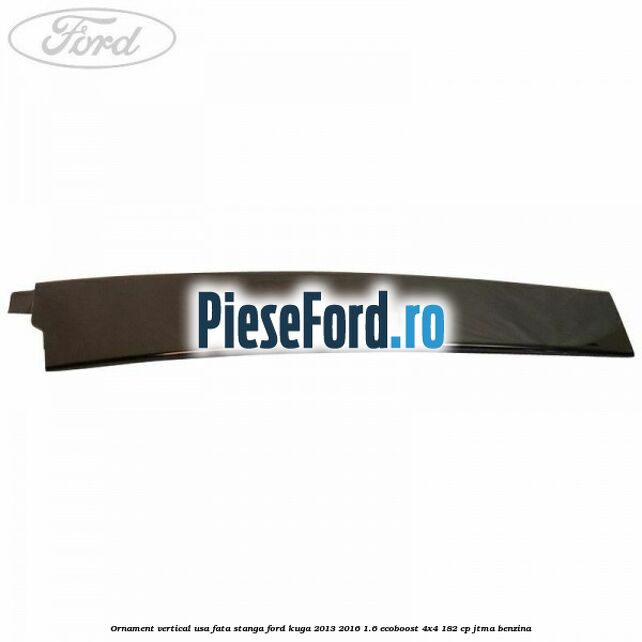 Ornament vertical usa fata stanga Ford Kuga 2013-2016 1.6 EcoBoost 4x4 182 cp JTMA benzina
