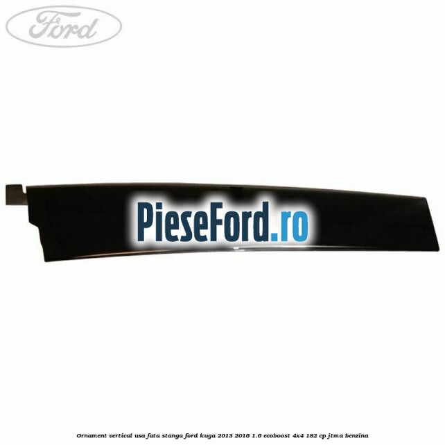 Ornament vertical usa fata stanga Ford Kuga 2013-2016 1.6 EcoBoost 4x4 182 cp JTMA benzina