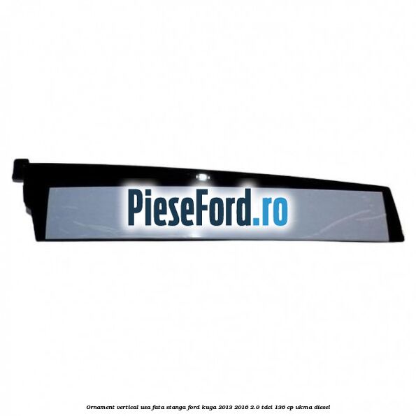Ornament vertical usa fata stanga Ford Kuga 2013-2016 2.0 TDCi 136 cp UKMA diesel