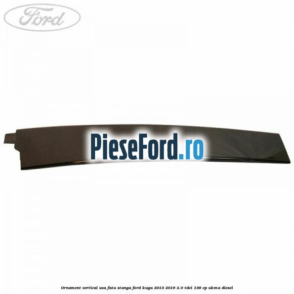 Ornament vertical usa fata stanga Ford Kuga 2013-2016 2.0 TDCi 136 cp UKMA diesel