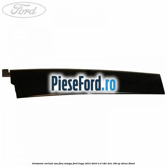 Ornament vertical usa fata stanga Ford Kuga 2013-2016 2.0 TDCi 4x4 136 cp UKMA diesel