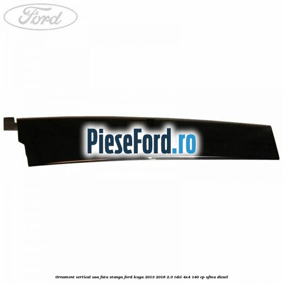 Ornament vertical usa fata stanga Ford Kuga 2013-2016 2.0 TDCi 4x4 140 cp Ornament vertical usa fata stanga Ford Kuga 2013-2016 2.0 TDCi 4x4 140 cp UFMA diesel