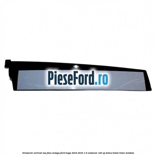Ornament vertical usa fata stanga Ford Kuga 2016-2018 1.5 EcoBoost 120 cp BNMA, BNMB, BNMC benzina