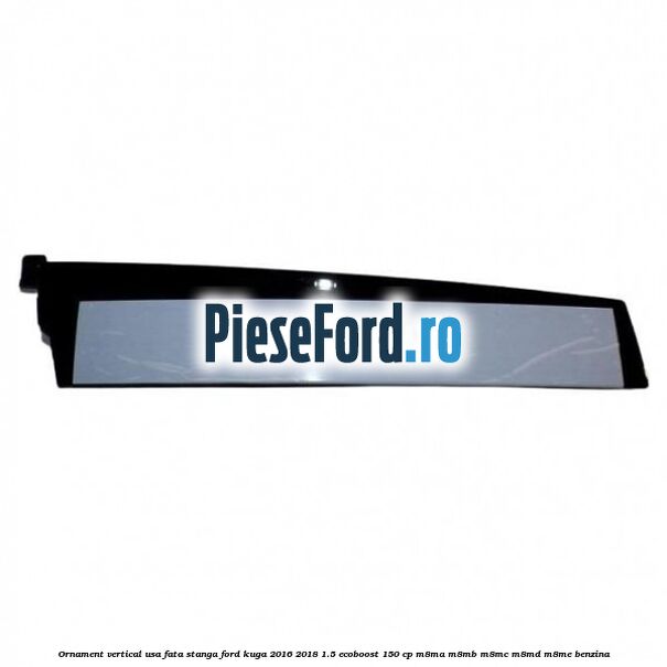 Ornament vertical usa fata stanga Ford Kuga 2016-2018 1.5 EcoBoost 150 cp M8MA, M8MB, M8MC, M8MD, M8ME benzina