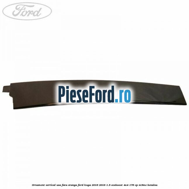 Ornament vertical usa fata stanga Ford Kuga 2016-2018 1.5 EcoBoost 4x4 176 cp Ornament vertical usa fata stanga Ford Kuga 2016-2018 1.5 EcoBoost 4x4 176 cp M9ME benzina