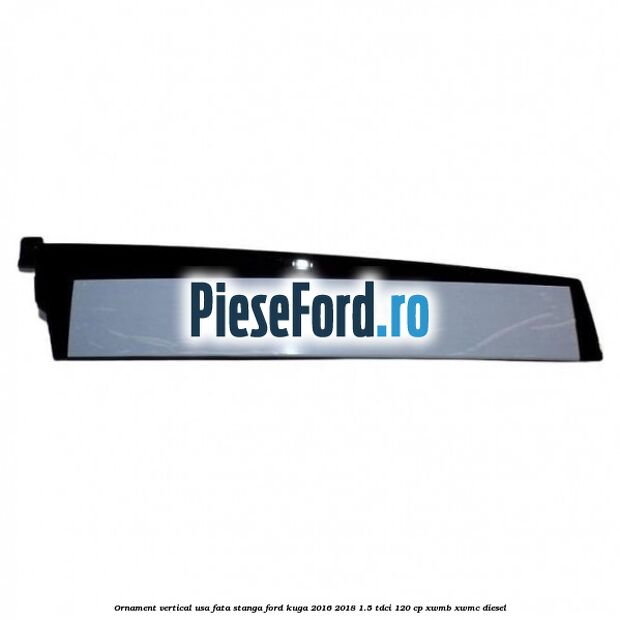 Ornament vertical usa fata stanga Ford Kuga 2016-2018 1.5 TDCi 120 cp XWMB, XWMC diesel