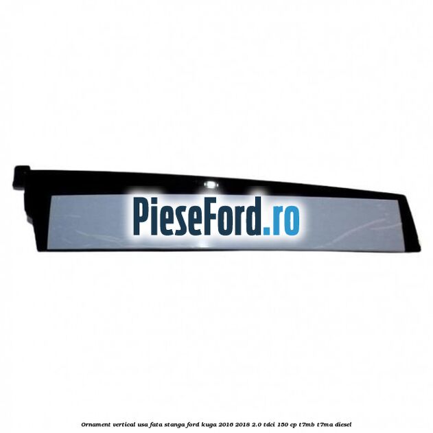 Ornament vertical usa fata stanga Ford Kuga 2016-2018 2.0 TDCi 150 cp T7MB, T7MA diesel