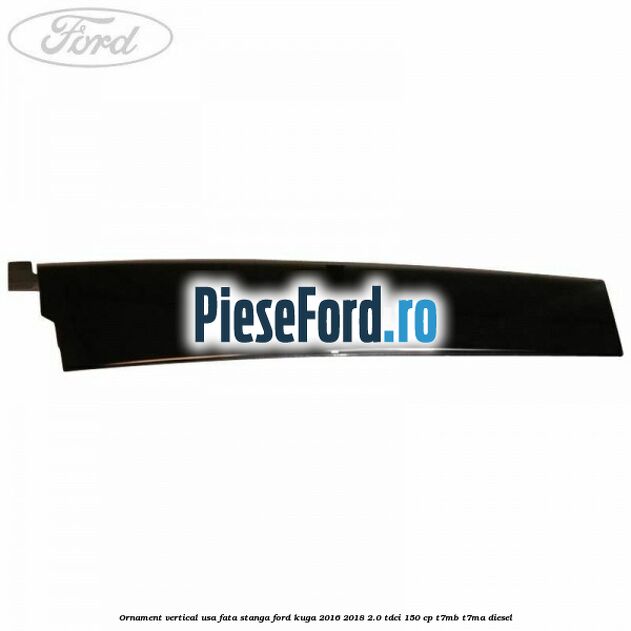 Ornament vertical usa fata stanga Ford Kuga 2016-2018 2.0 TDCi 150 cp T7MB, T7MA diesel