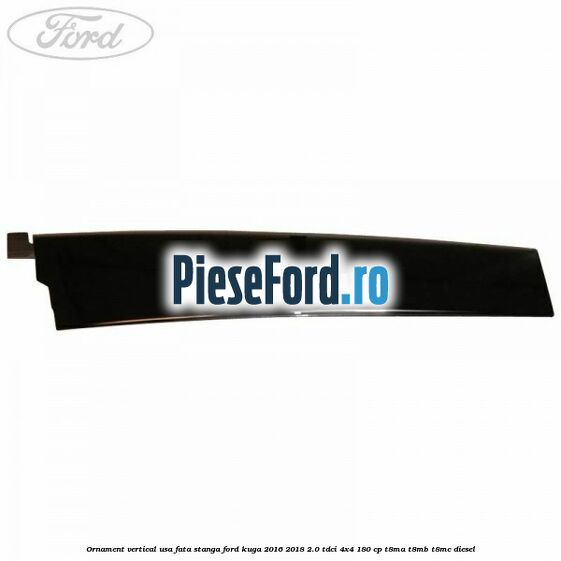 Ornament vertical usa fata stanga Ford Kuga 2016-2018 2.0 TDCi 4x4 180 cp T8MA, T8MB, T8MC diesel