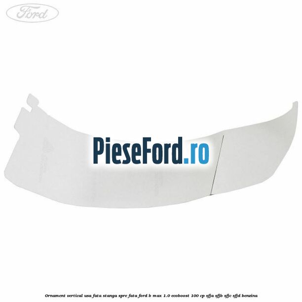 Ornament vertical usa fata stanga spre fata Ford B-Max 1.0 EcoBoost 100 cp SFJA, SFJB, SFJC, SFJD benzina