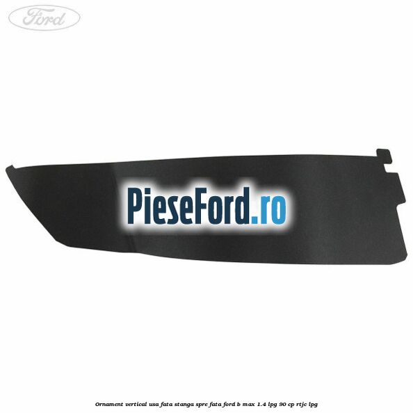 Ornament vertical usa fata stanga spre fata Ford B-Max 1.4 LPG 90 cp RTJC LPG