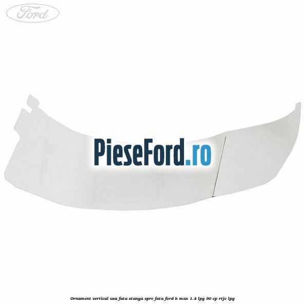 Ornament vertical usa fata stanga spre fata Ford B-Max 1.4 LPG 90 cp RTJC LPG