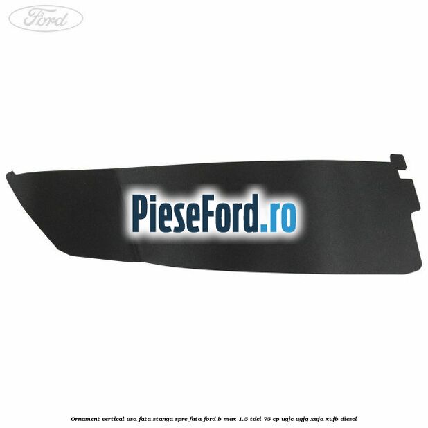 Ornament vertical usa fata stanga spre fata Ford B-Max 1.5 TDCi 75 cp UGJC, UGJG, XUJA, XUJB diesel