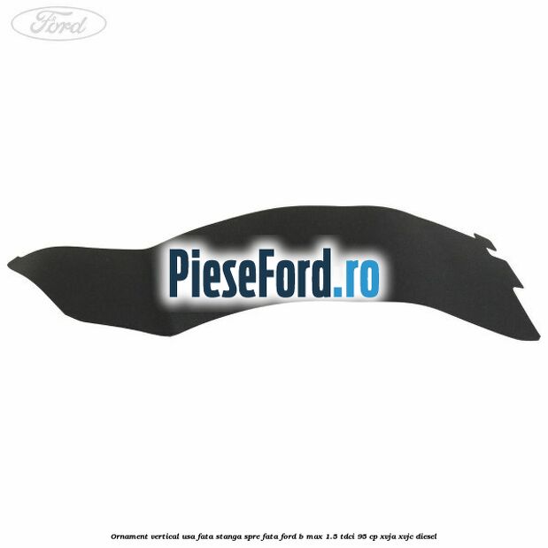 Ornament vertical usa fata stanga spre fata Ford B-Max 1.5 TDCi 95 cp Ornament vertical usa fata stanga spre fata Ford B-Max 1.5 TDCi 95 cp XVJA, XVJC diesel