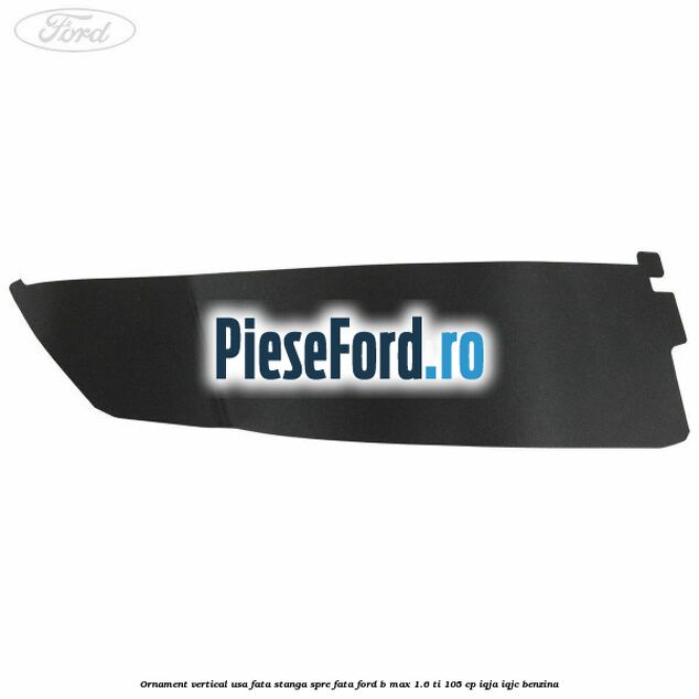 Ornament vertical usa fata stanga spre fata Ford B-Max 1.6 Ti 105 cp IQJA, IQJC benzina