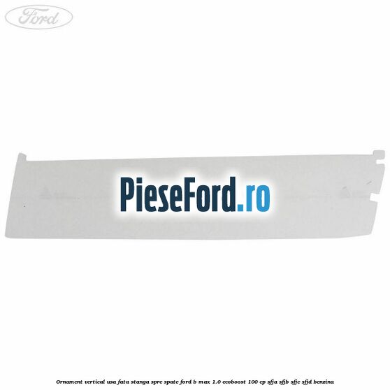 Ornament vertical usa fata stanga spre spate Ford B-Max 1.0 EcoBoost 100 cp SFJA, SFJB, SFJC, SFJD benzina