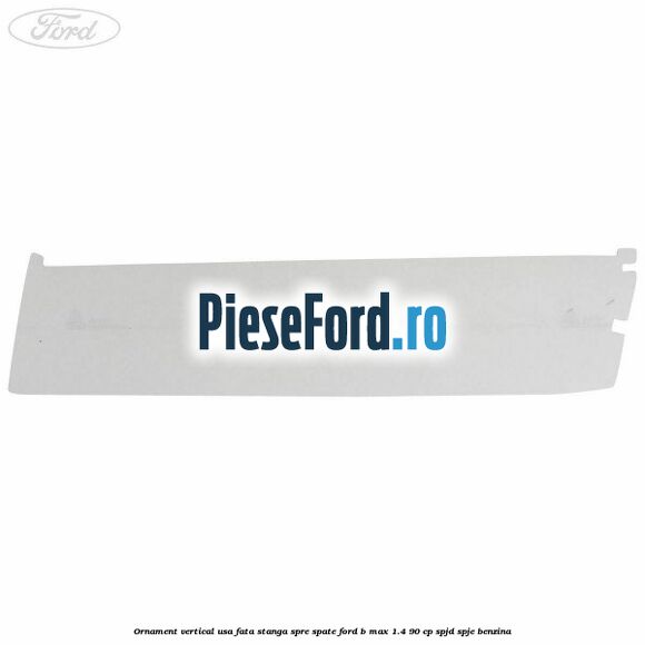 Ornament vertical usa fata stanga spre spate Ford B-Max 1.4 90 cp SPJD, SPJE benzina
