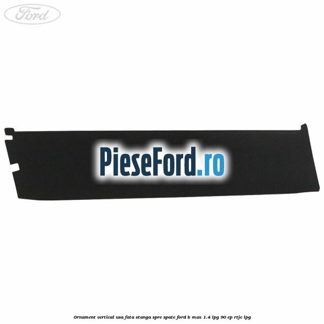 Ornament vertical usa fata stanga spre spate Ford B-Max 1.4 LPG 90 cp RTJC LPG