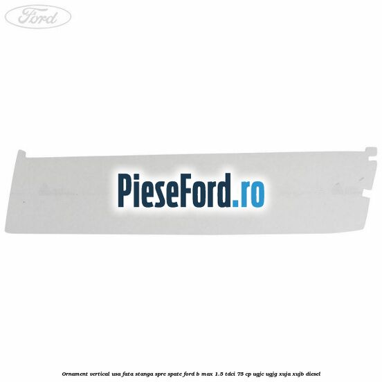Ornament vertical usa fata stanga spre spate Ford B-Max 1.5 TDCi 75 cp Ornament vertical usa fata stanga spre spate Ford B-Max 1.5 TDCi 75 cp UGJC, UGJG, XUJA, XUJB diesel