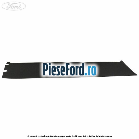 Ornament vertical usa fata stanga spre spate Ford B-Max 1.6 Ti 105 cp IQJA, IQJC benzina