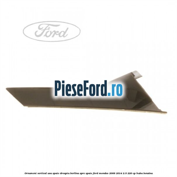 Ornament vertical usa spate dreapta berlina spre spate Ford Mondeo 2008-2014 2.5 220 cp Ornament vertical usa spate dreapta berlina spre spate Ford Mondeo 2008-2014 2.5 220 cp HUBA benzina
