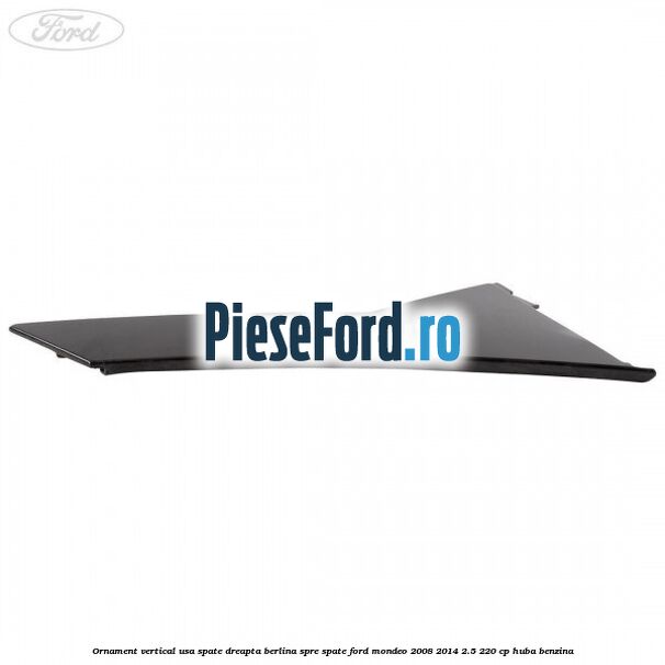 Ornament vertical usa spate dreapta berlina spre spate Ford Mondeo 2008-2014 2.5 220 cp Ornament vertical usa spate dreapta berlina spre spate Ford Mondeo 2008-2014 2.5 220 cp HUBA benzina