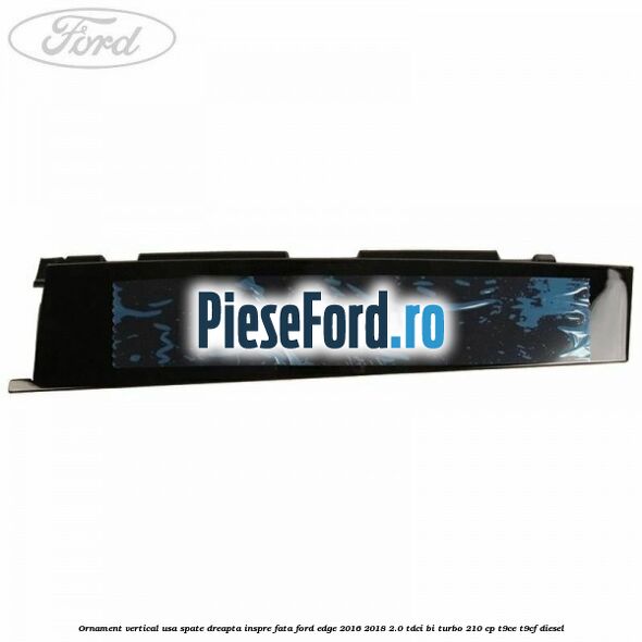 Ornament vertical usa spate dreapta inspre fata Ford Edge 2016-2018 2.0 TDCi Bi-Turbo 210 cp T9CE, T9CF diesel
