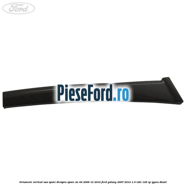 Ornament vertical usa spate dreapta spate an 04/2006-12/2010 Ford Galaxy 2007-2014 1.8 TDCi 125 cp Ornament vertical usa spate dreapta spate an 04/2006-12/2010 Ford Galaxy 2007-2014 1.8 TDCi 125 cp QYWA diesel