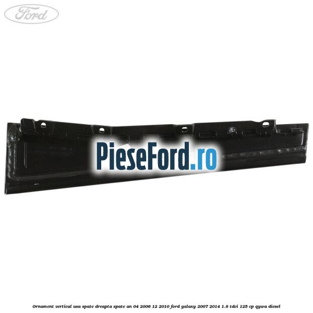 Ornament vertical usa spate dreapta spate an 04/2006-12/2010 Ford Galaxy 2007-2014 1.8 TDCi 125 cp Ornament vertical usa spate dreapta spate an 04/2006-12/2010 Ford Galaxy 2007-2014 1.8 TDCi 125 cp QYWA diesel
