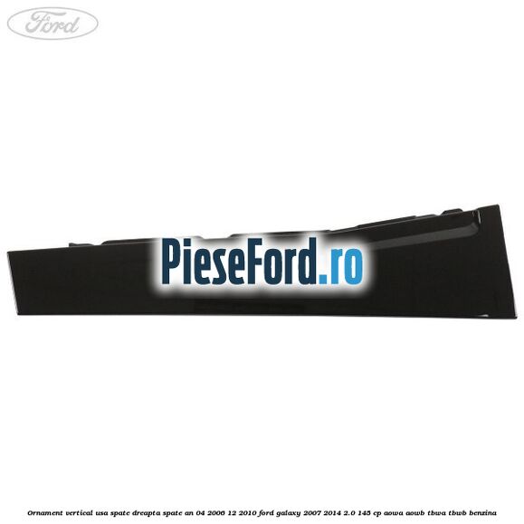 Ornament vertical usa spate dreapta spate an 04/2006-12/2010 Ford Galaxy 2007-2014 2.0 145 cp AOWA, AOWB, TBWA, TBWB benzina