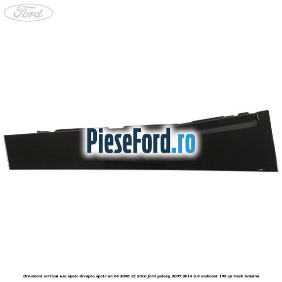Ornament vertical usa spate dreapta spate an 04/2006-12/2010 Ford Galaxy 2007-2014 2.0 EcoBoost 199 cp TNWB benzina