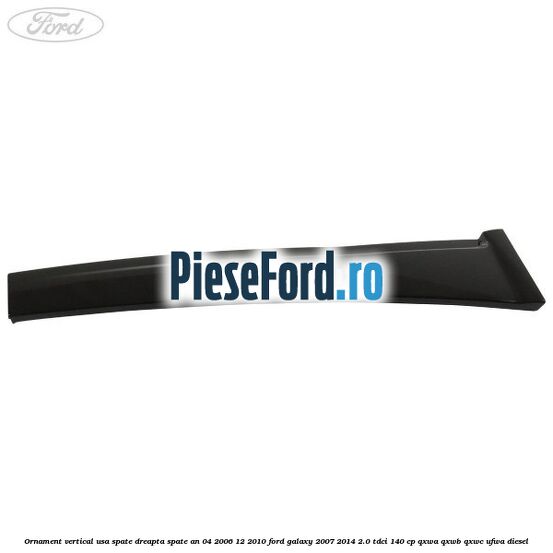 Ornament vertical usa spate dreapta spate an 04/2006-12/2010 Ford Galaxy 2007-2014 2.0 TDCi 140 cp QXWA, QXWB, QXWC, UFWA diesel