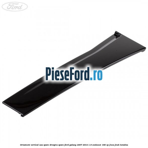 Ornament vertical usa spate dreapta spate Ford Galaxy 2007-2014 1.6 EcoBoost 160 cp JTWA, JTWB benzina